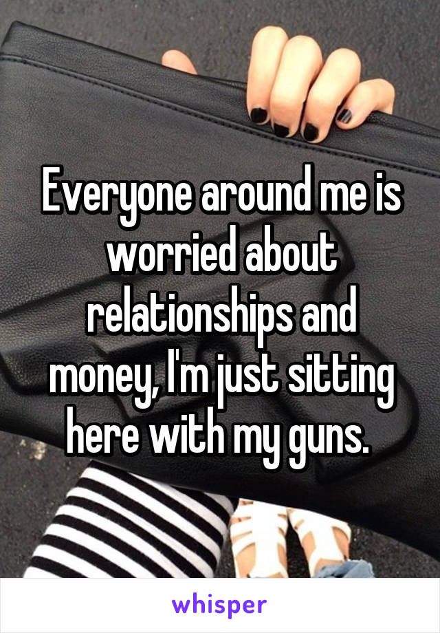 Everyone around me is worried about relationships and money, I'm just sitting here with my guns. 