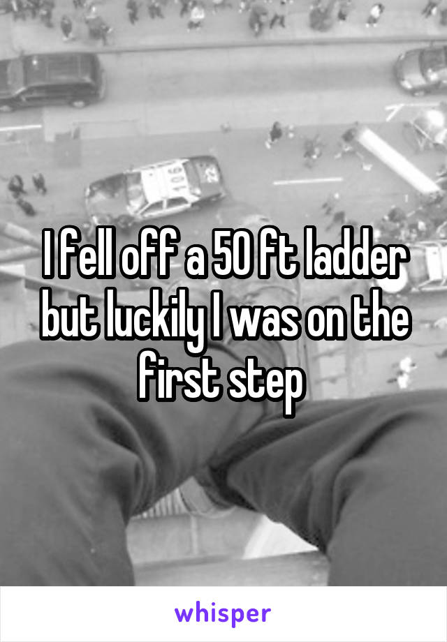 I fell off a 50 ft ladder but luckily I was on the first step 