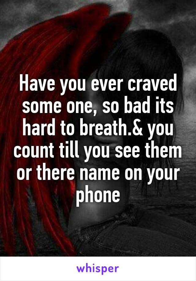 Have you ever craved some one, so bad its hard to breath.& you count till you see them or there name on your phone