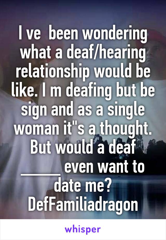 I ve  been wondering what a deaf/hearing relationship would be like. I m deafing but be sign and as a single woman it"s a thought. But would a deaf ____ even want to date me?
DefFamiliadragon