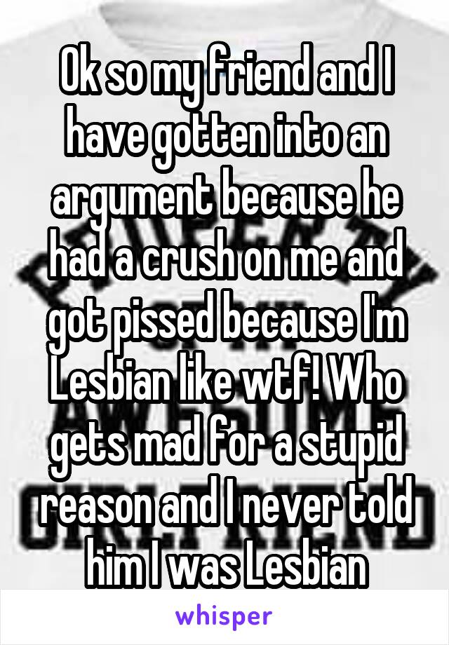Ok so my friend and I have gotten into an argument because he had a crush on me and got pissed because I'm Lesbian like wtf! Who gets mad for a stupid reason and I never told him I was Lesbian