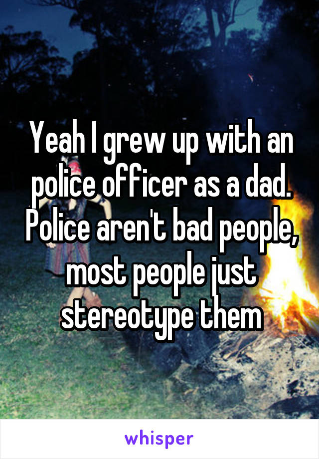 Yeah I grew up with an police officer as a dad. Police aren't bad people, most people just stereotype them