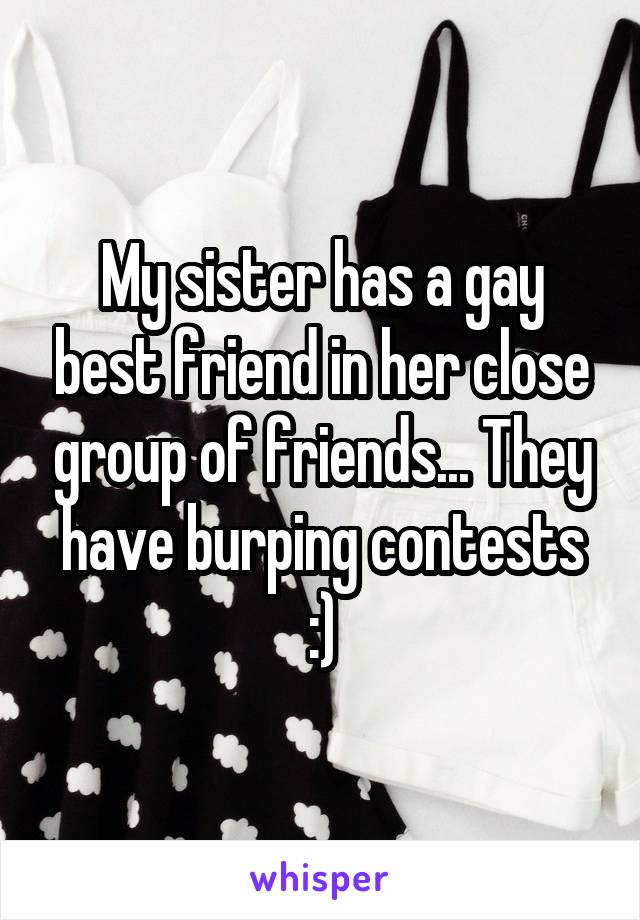 My sister has a gay best friend in her close group of friends... They have burping contests :)