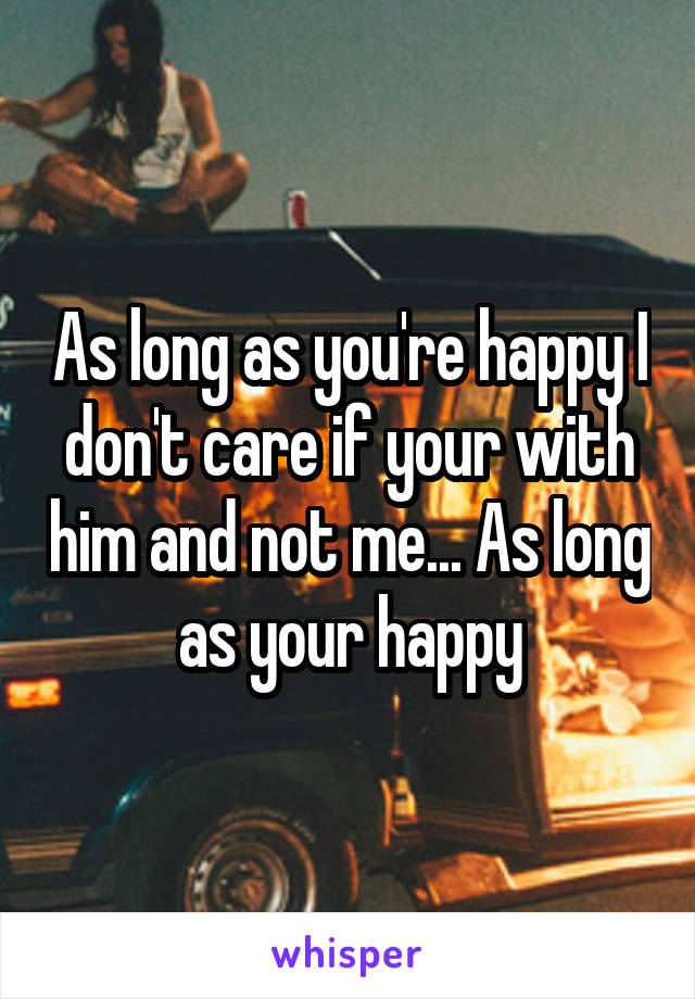 As long as you're happy I don't care if your with him and not me... As long as your happy