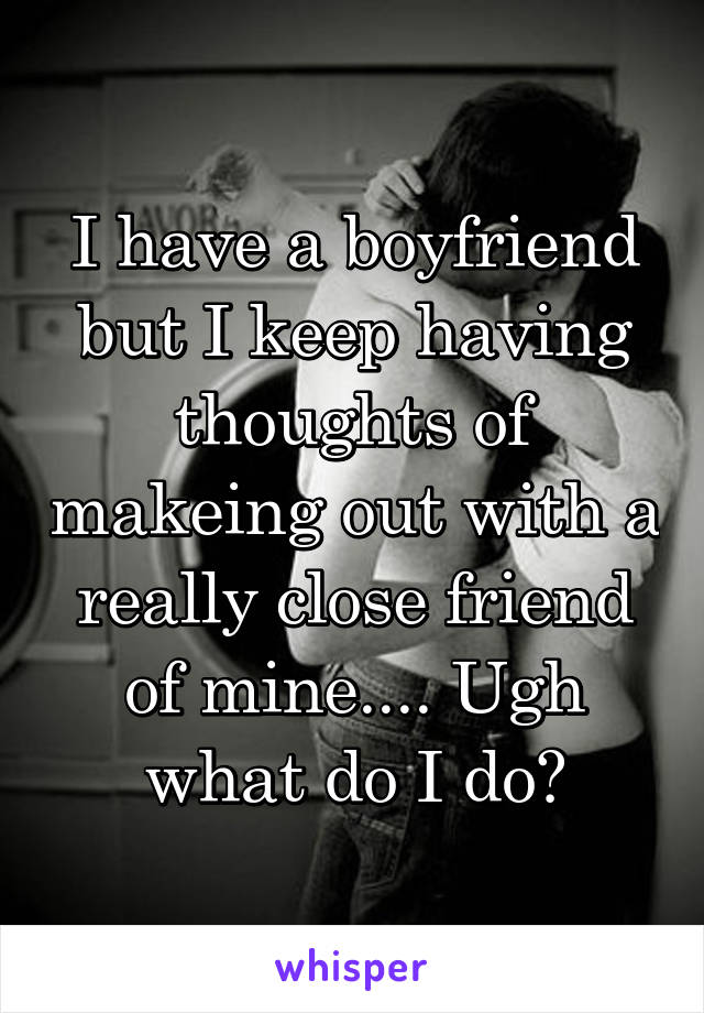 I have a boyfriend but I keep having thoughts of makeing out with a really close friend of mine.... Ugh what do I do?