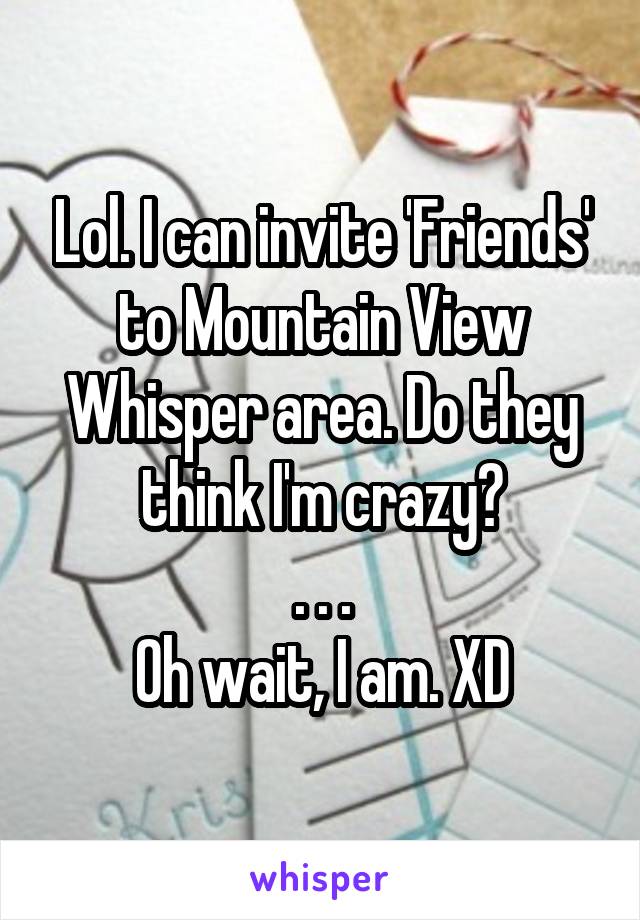 Lol. I can invite 'Friends' to Mountain View Whisper area. Do they think I'm crazy?
. . .
Oh wait, I am. XD