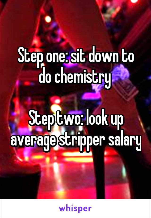Step one: sit down to do chemistry 

Step two: look up average stripper salary 