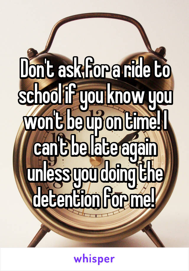 Don't ask for a ride to school if you know you won't be up on time! I can't be late again unless you doing the detention for me! 