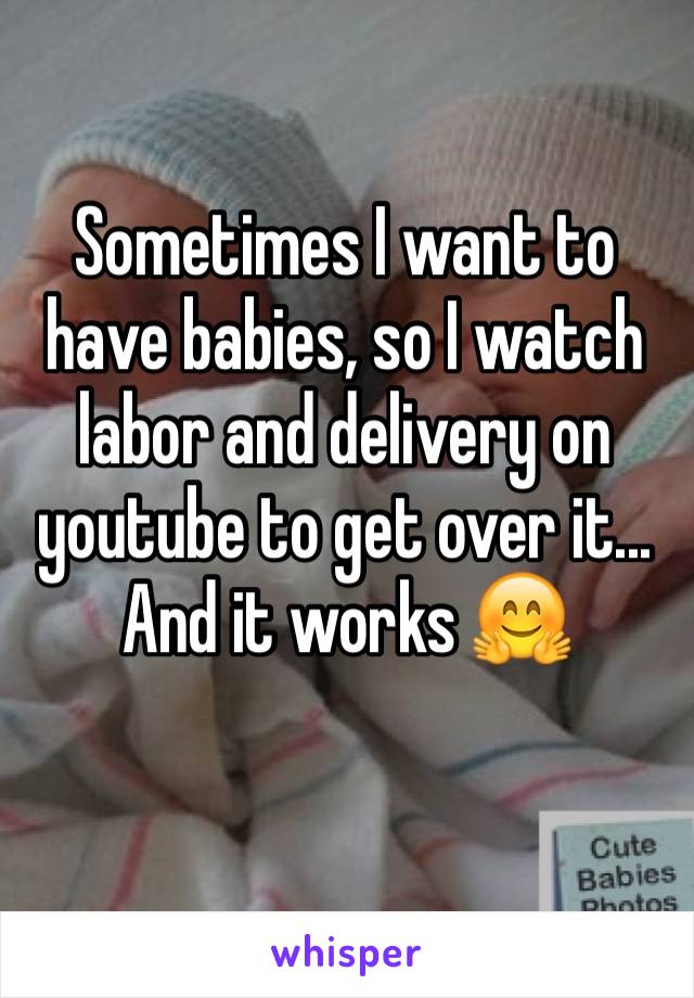 Sometimes I want to have babies, so I watch labor and delivery on youtube to get over it... And it works 🤗