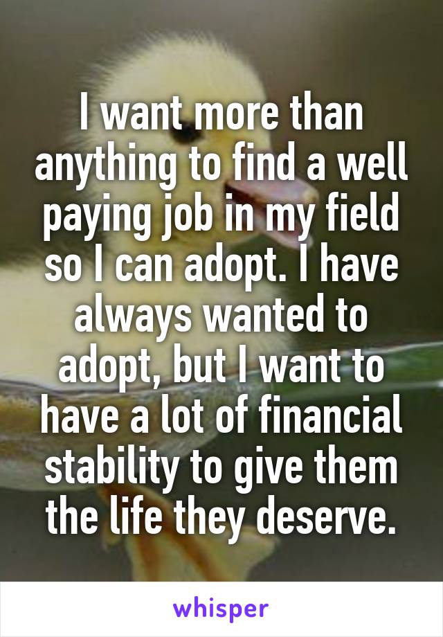 I want more than anything to find a well paying job in my field so I can adopt. I have always wanted to adopt, but I want to have a lot of financial stability to give them the life they deserve.