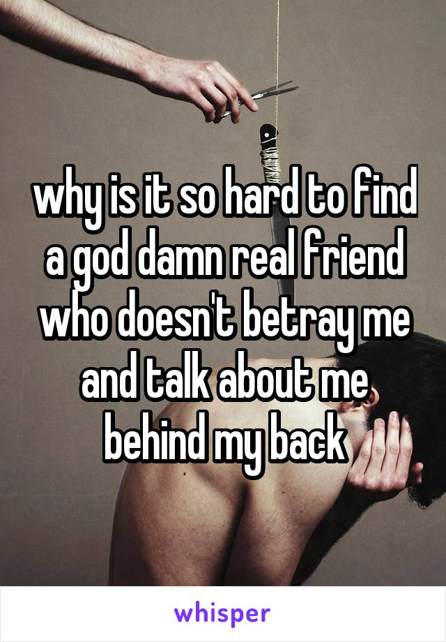 why is it so hard to find a god damn real friend who doesn't betray me and talk about me behind my back
