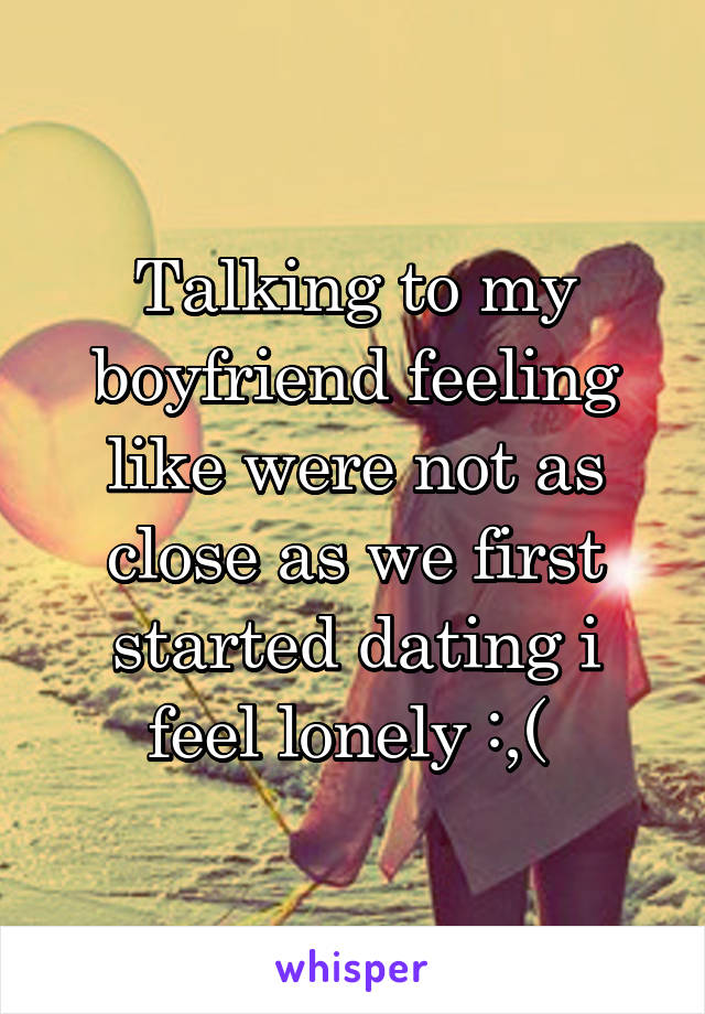 Talking to my boyfriend feeling like were not as close as we first started dating i feel lonely :,( 
