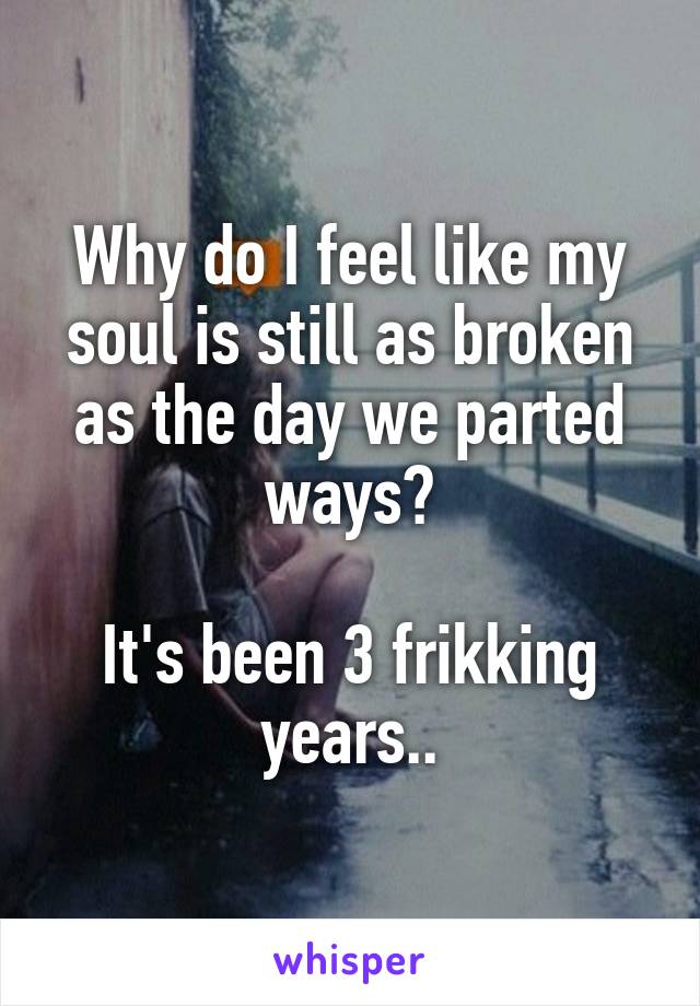 Why do I feel like my soul is still as broken as the day we parted ways?

It's been 3 frikking years..