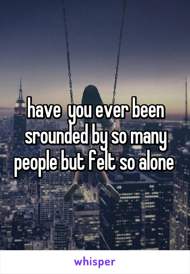 have  you ever been srounded by so many people but felt so alone 