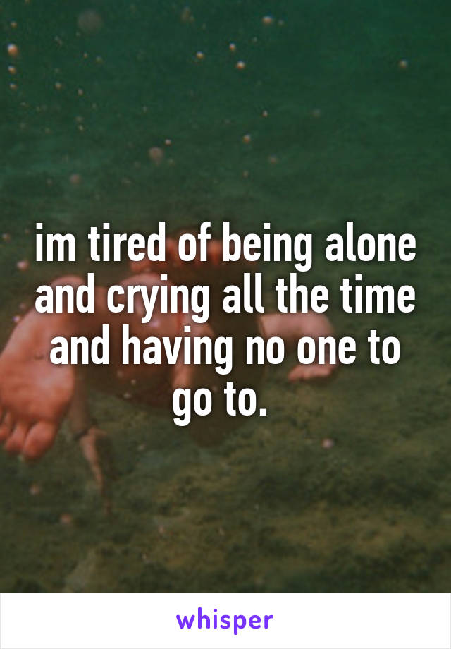 im tired of being alone and crying all the time and having no one to go to. 