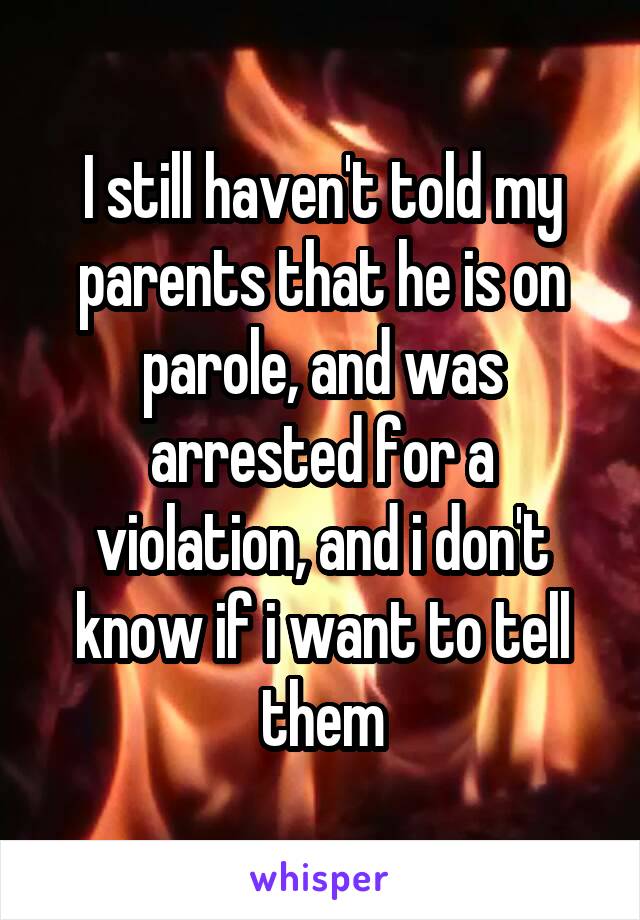 I still haven't told my parents that he is on parole, and was arrested for a violation, and i don't know if i want to tell them