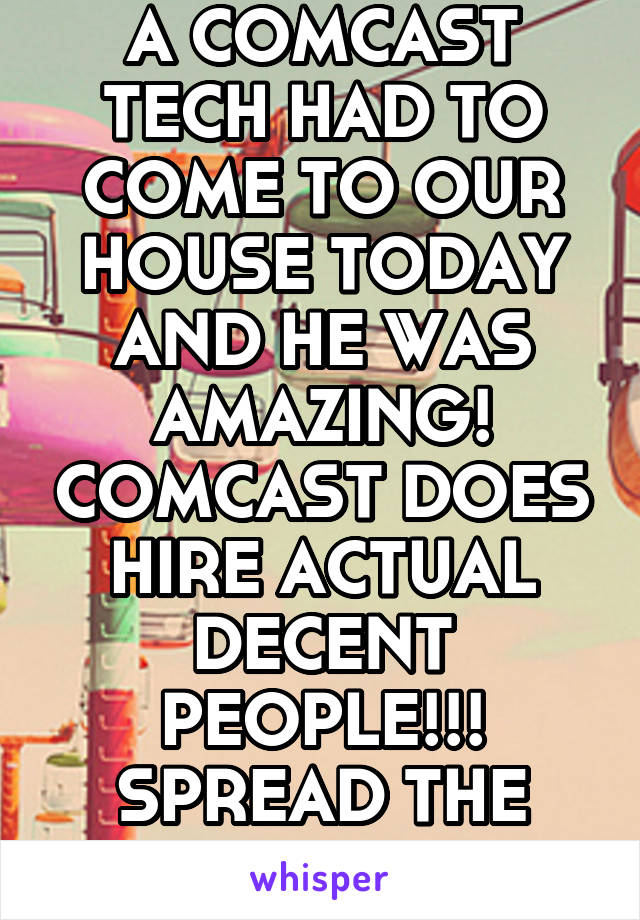 A COMCAST TECH HAD TO COME TO OUR HOUSE TODAY AND HE WAS AMAZING! COMCAST DOES HIRE ACTUAL DECENT PEOPLE!!! SPREAD THE WORD! 