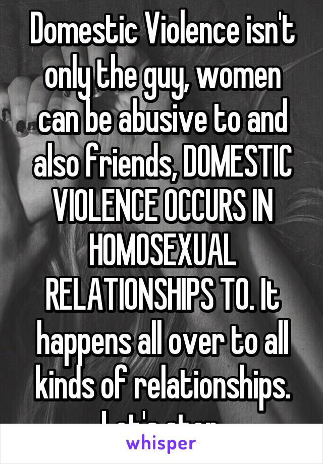 Domestic Violence isn't only the guy, women can be abusive to and also friends, DOMESTIC VIOLENCE OCCURS IN HOMOSEXUAL RELATIONSHIPS TO. It happens all over to all kinds of relationships. Let's stop.