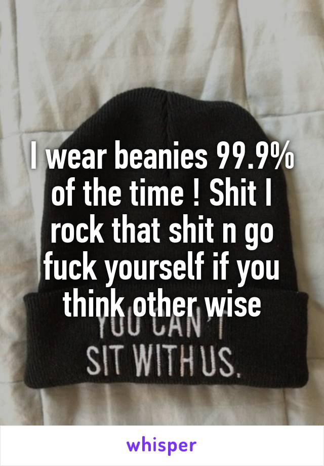 I wear beanies 99.9% of the time ! Shit I rock that shit n go fuck yourself if you think other wise