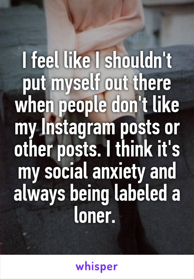 I feel like I shouldn't put myself out there when people don't like my Instagram posts or other posts. I think it's my social anxiety and always being labeled a loner. 
