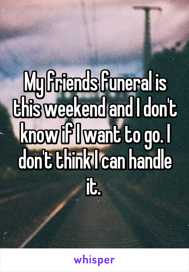 My friends funeral is this weekend and I don't know if I want to go. I don't think I can handle it. 
