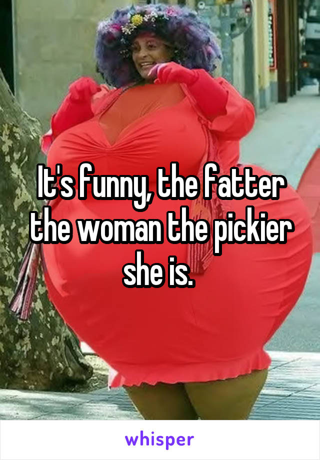 It's funny, the fatter the woman the pickier she is. 
