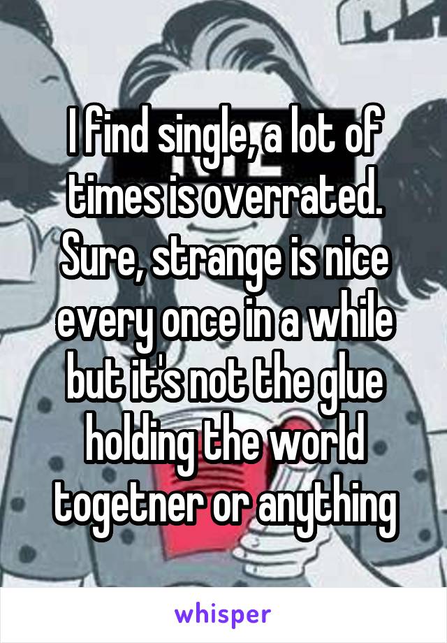 I find single, a lot of times is overrated. Sure, strange is nice every once in a while but it's not the glue holding the world togetner or anything