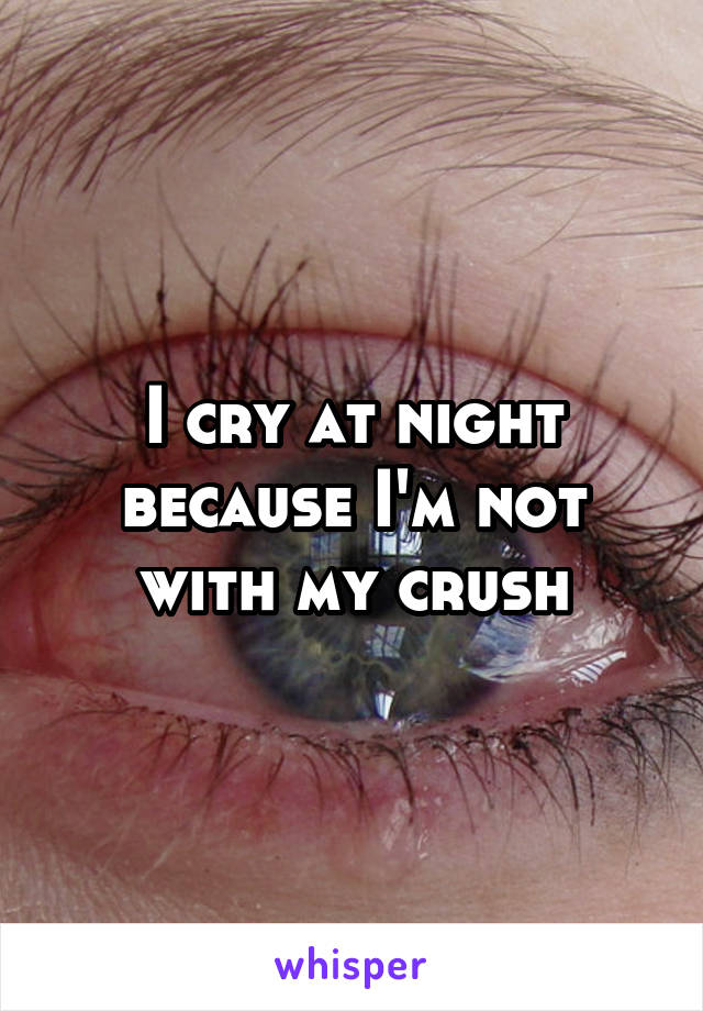I cry at night because I'm not with my crush