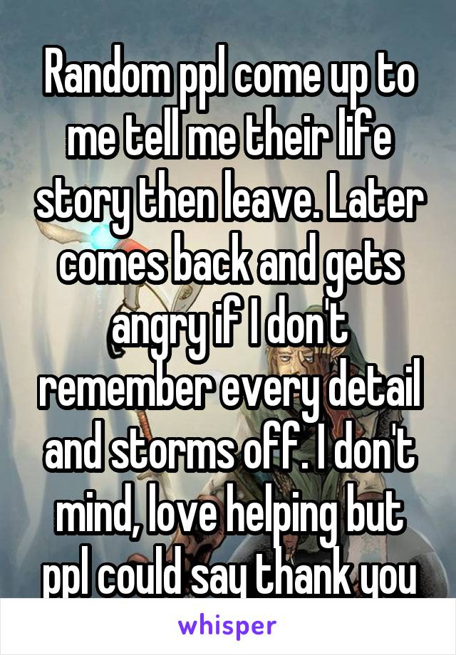 Random ppl come up to me tell me their life story then leave. Later comes back and gets angry if I don't remember every detail and storms off. I don't mind, love helping but ppl could say thank you