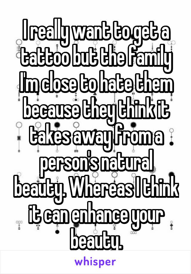 I really want to get a tattoo but the family I'm close to hate them because they think it takes away from a person's natural beauty. Whereas I think it can enhance your beauty.