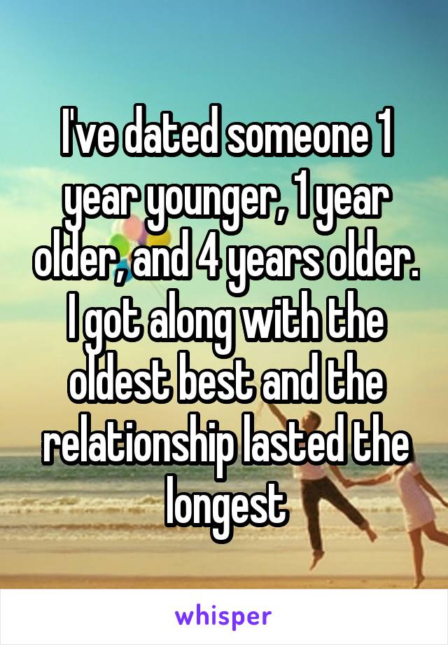 I've dated someone 1 year younger, 1 year older, and 4 years older. I got along with the oldest best and the relationship lasted the longest