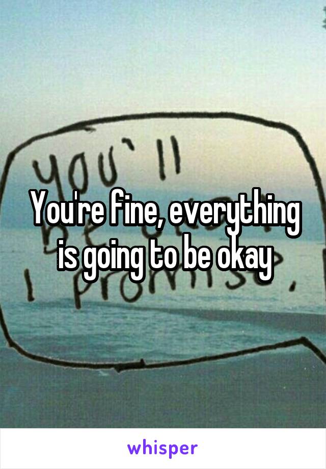 You're fine, everything is going to be okay