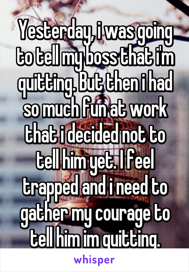 Yesterday, i was going to tell my boss that i'm quitting. But then i had so much fun at work that i decided not to tell him yet. I feel trapped and i need to gather my courage to tell him im quitting.