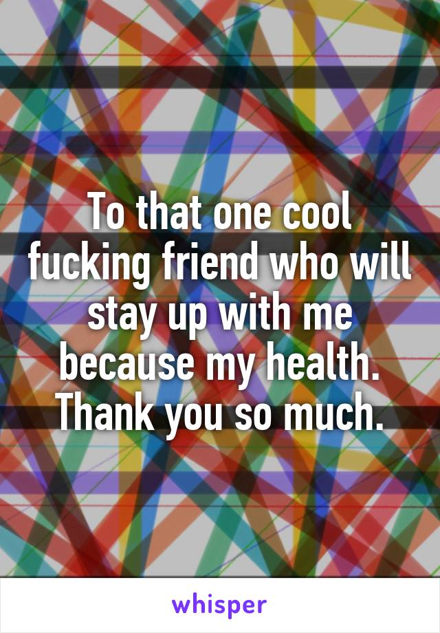 To that one cool fucking friend who will stay up with me because my health. Thank you so much.