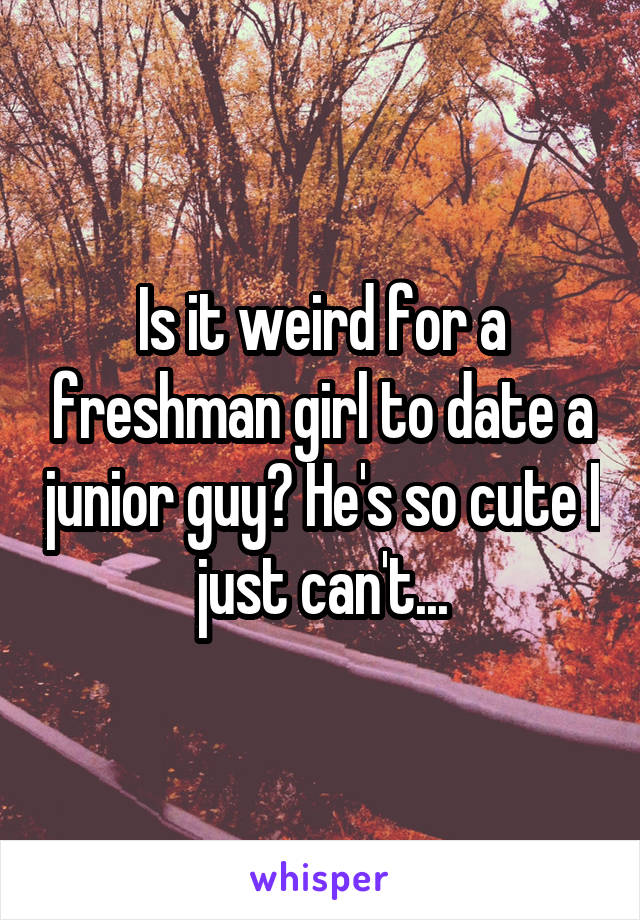 Is it weird for a freshman girl to date a junior guy? He's so cute I just can't...