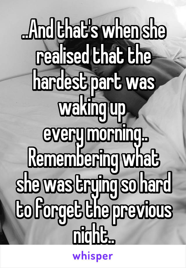 ..And that's when she realised that the hardest part was waking up 
 every morning..
Remembering what she was trying so hard to forget the previous night..