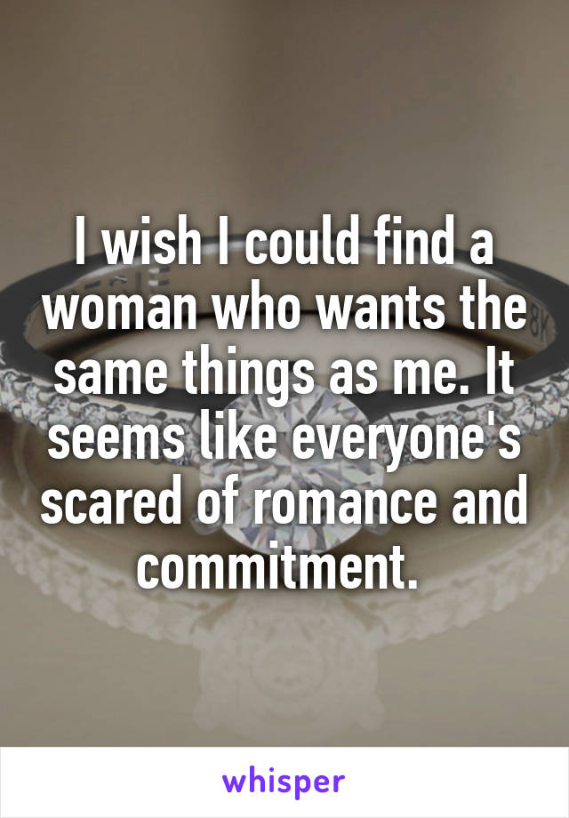 I wish I could find a woman who wants the same things as me. It seems like everyone's scared of romance and commitment. 