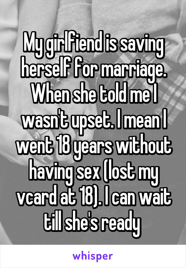 My girlfiend is saving herself for marriage. When she told me I wasn't upset. I mean I went 18 years without having sex (lost my vcard at 18). I can wait till she's ready 