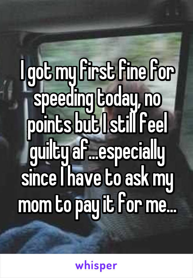 I got my first fine for speeding today, no points but I still feel guilty af...especially since I have to ask my mom to pay it for me...