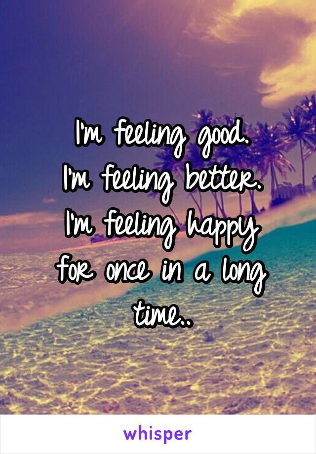 I'm feeling good.
I'm feeling better.
I'm feeling happy
for once in a long time..