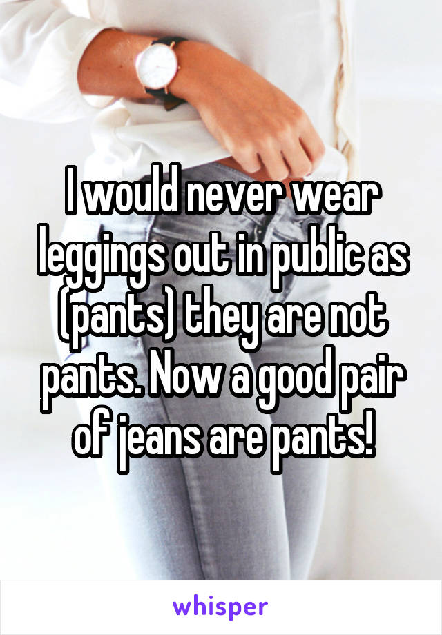 I would never wear leggings out in public as (pants) they are not pants. Now a good pair of jeans are pants!