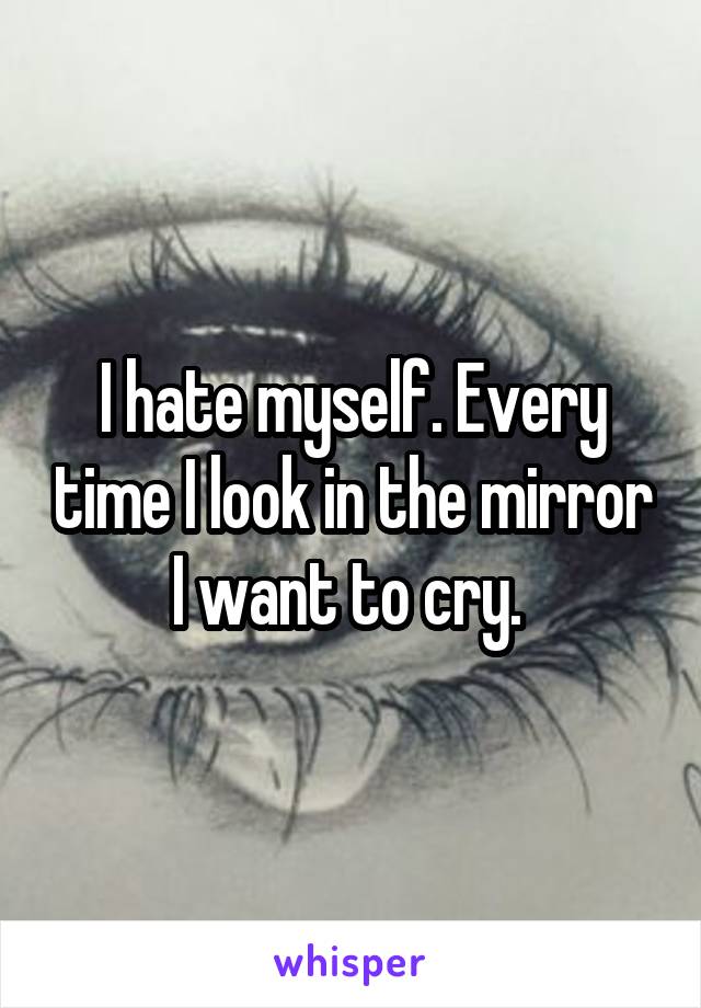 I hate myself. Every time I look in the mirror I want to cry. 