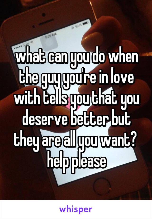 what can you do when the guy you're in love with tells you that you deserve better but they are all you want? 
help please