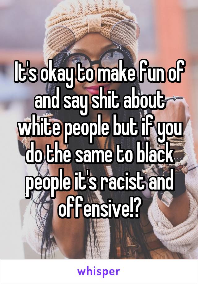 It's okay to make fun of and say shit about white people but if you do the same to black people it's racist and offensive!?