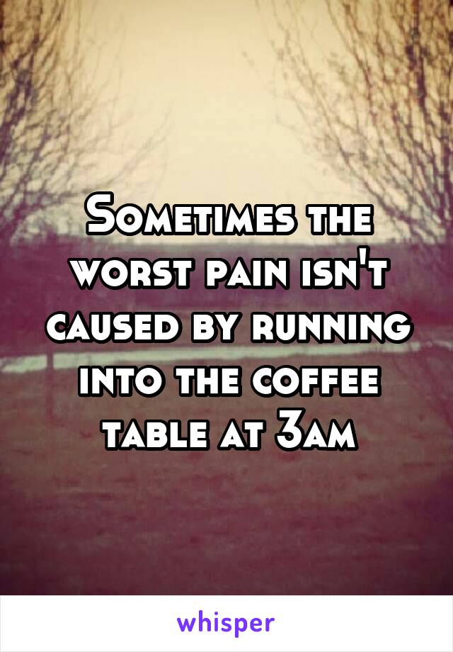 Sometimes the worst pain isn't caused by running into the coffee table at 3am