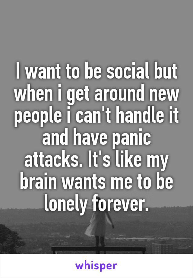 I want to be social but when i get around new people i can't handle it and have panic attacks. It's like my brain wants me to be lonely forever.
