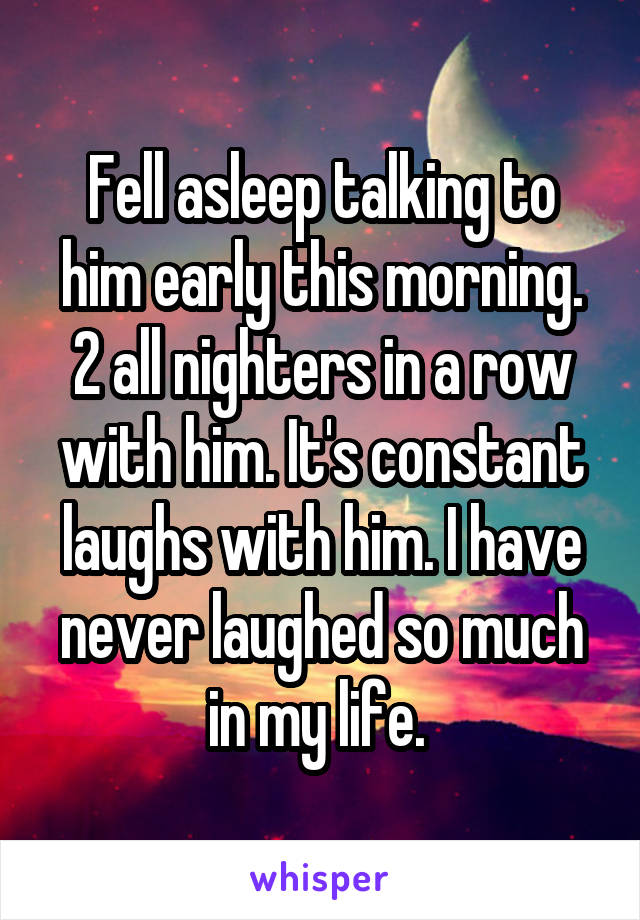 Fell asleep talking to him early this morning. 2 all nighters in a row with him. It's constant laughs with him. I have never laughed so much in my life. 