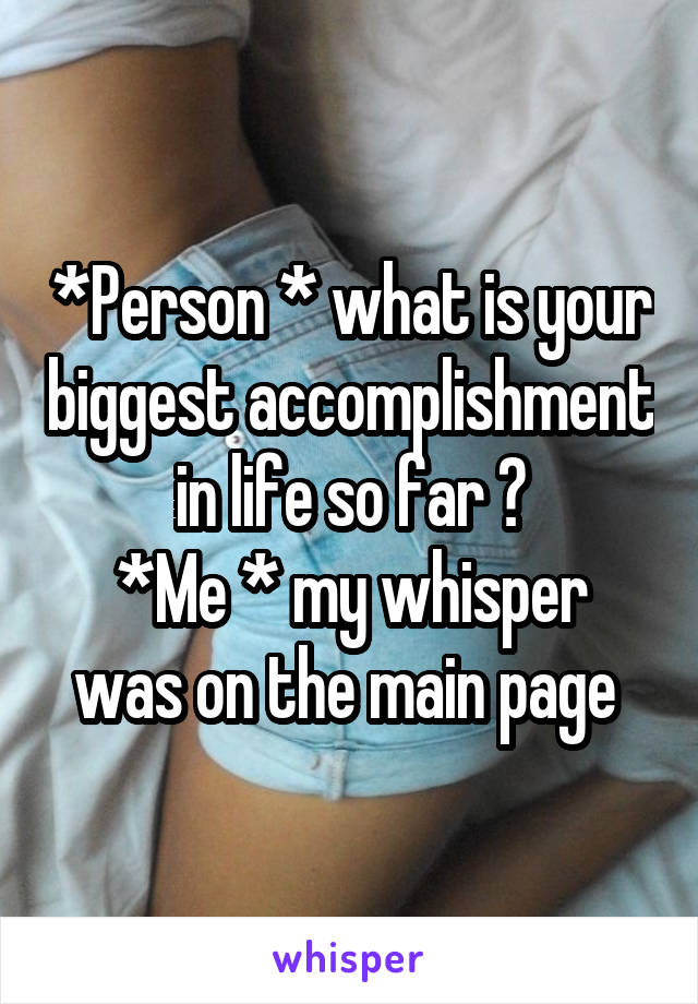 *Person * what is your biggest accomplishment in life so far ?
*Me * my whisper was on the main page 