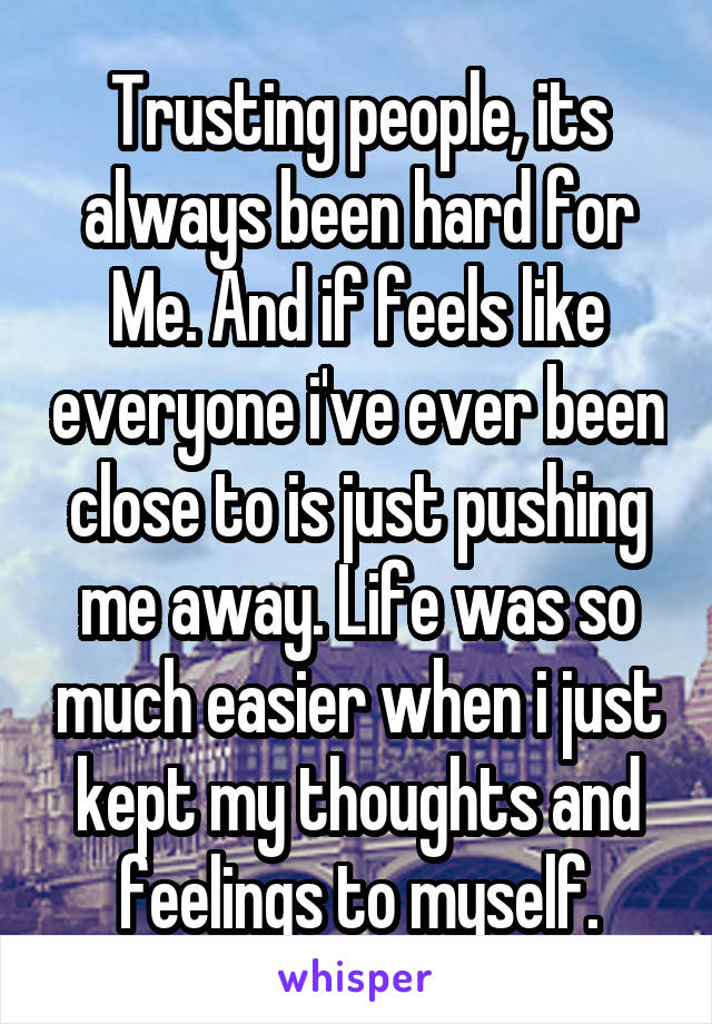 Trusting people, its always been hard for
Me. And if feels like everyone i've ever been close to is just pushing me away. Life was so much easier when i just kept my thoughts and feelings to myself.
