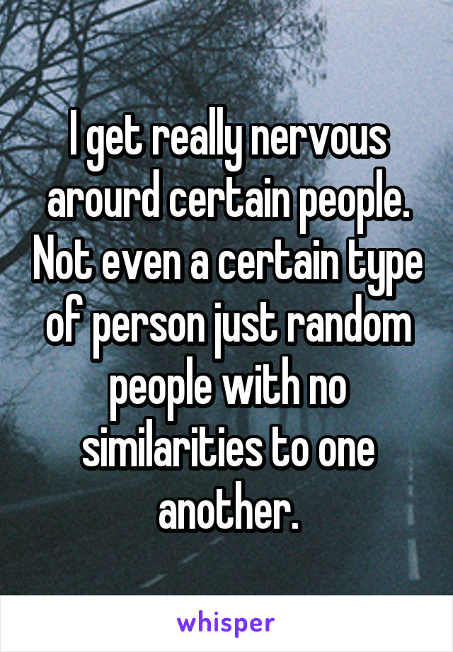 I get really nervous arourd certain people. Not even a certain type of person just random people with no similarities to one another.